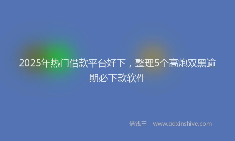 2025年热门借款平台好下，整理5个高炮双黑逾期必下款软件