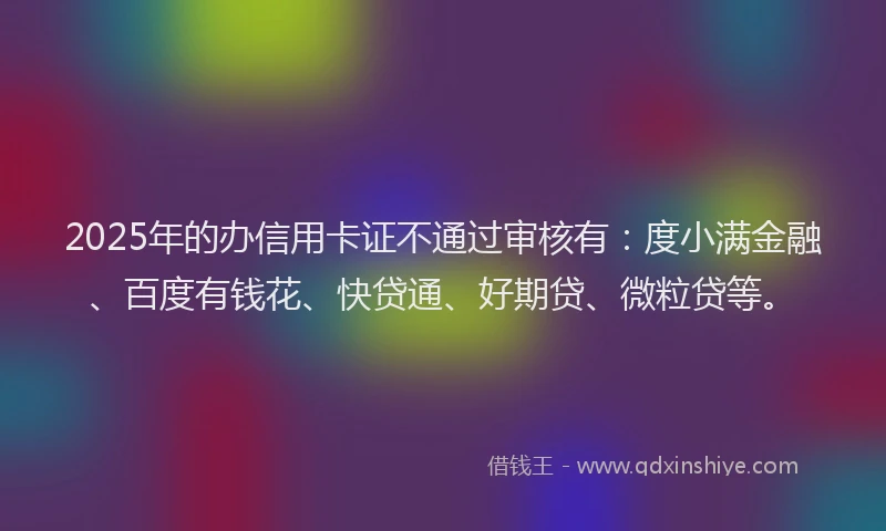 2025年的办信用卡证不通过审核有：度小满金融、百度有钱花、快贷通、好期贷、微粒贷等。