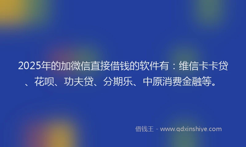 2025年的加微信直接借钱的软件有：维信卡卡贷、花呗、功夫贷、分期乐、中原消费金融等。
