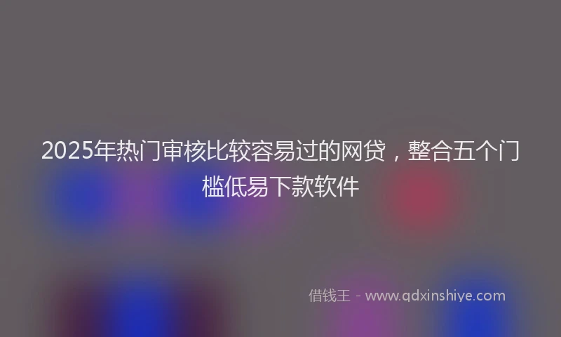 2025年热门审核比较容易过的网贷，整合五个门槛低易下款软件