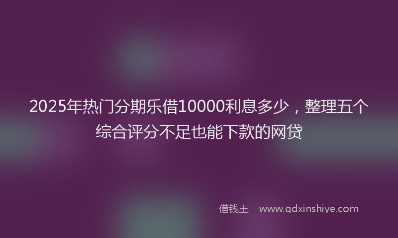 2025年热门分期乐借10000利息多少，整理五个综合评分不足也能下款的网贷