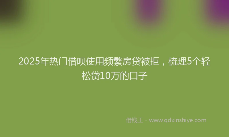2025年热门借呗使用频繁房贷被拒，梳理5个轻松贷10万的口子