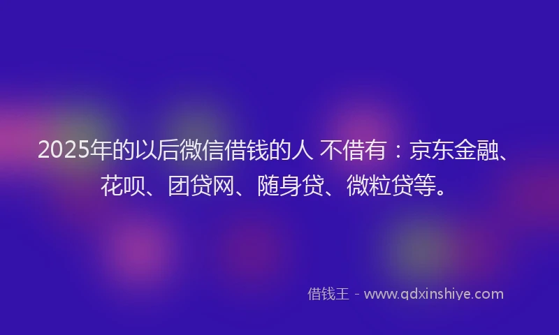2025年的以后微信借钱的人 不借有：京东金融、花呗、团贷网、随身贷、微粒贷等。