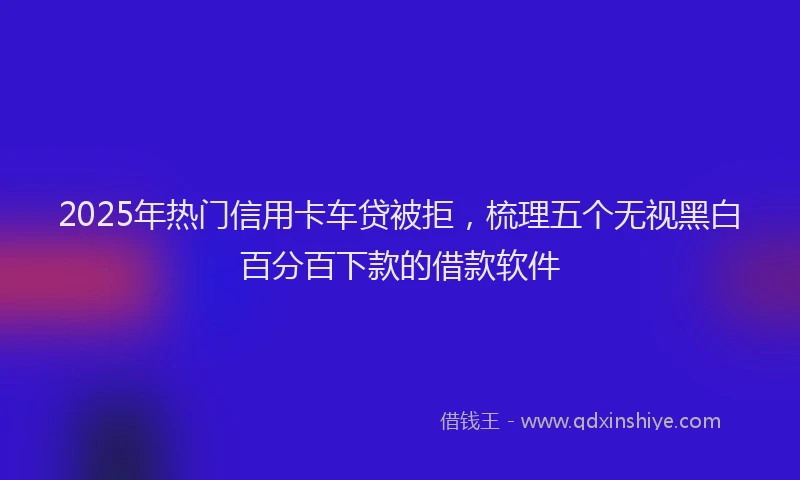 2025年热门信用卡车贷被拒，梳理五个无视黑白百分百下款的借款软件