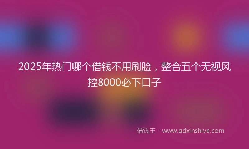 2025年热门哪个借钱不用刷脸，整合五个无视风控8000必下口子