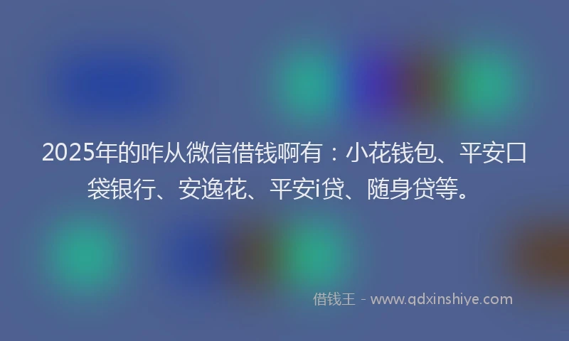 2025年的咋从微信借钱啊有：小花钱包、平安口袋银行、安逸花、平安i贷、随身贷等。