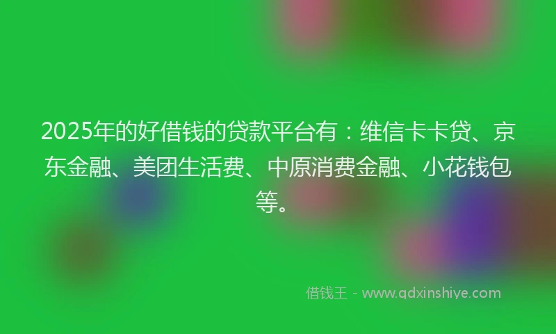2025年的好借钱的贷款平台有：维信卡卡贷、京东金融、美团生活费、中原消费金融、小花钱包等。