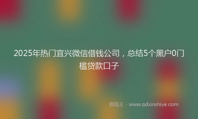 2025年热门宜兴微信借钱公司，总结5个黑户0门槛贷款口子