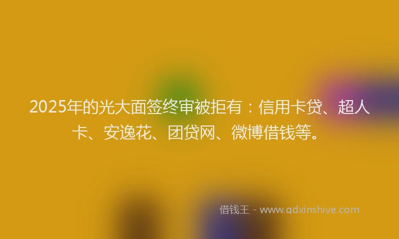 2025年的光大面签终审被拒有：信用卡贷、超人卡、安逸花、团贷网、微博借钱等。