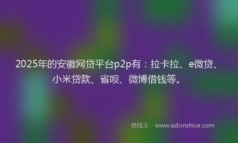 2025年的安徽网贷平台p2p有：拉卡拉、e微贷、小米贷款、省呗、微博借钱等。