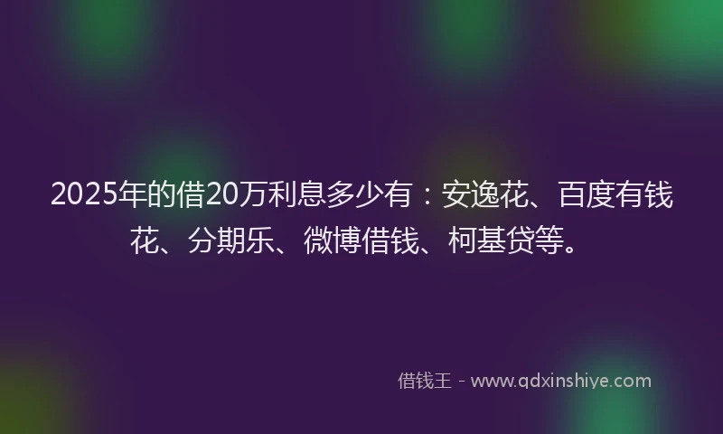 2025年的借20万利息多少有：安逸花、百度有钱花、分期乐、微博借钱、柯基贷等。