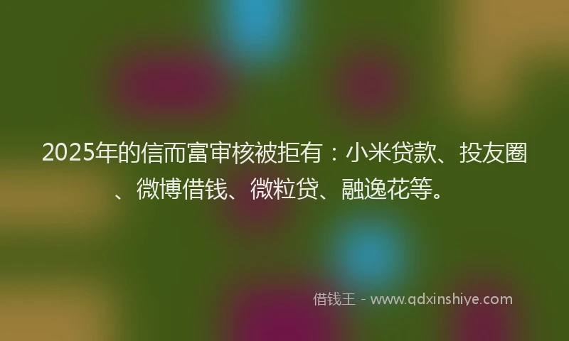 2025年的信而富审核被拒有：小米贷款、投友圈、微博借钱、微粒贷、融逸花等。