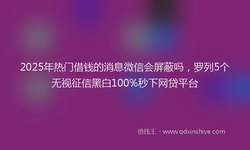 2025年热门借钱的消息微信会屏蔽吗，罗列5个无视征信黑白100%秒下网贷平台