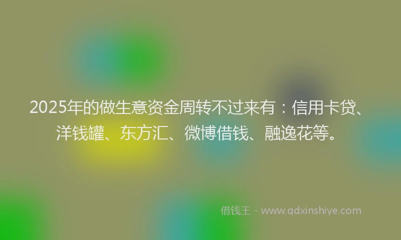 2025年的做生意资金周转不过来有：信用卡贷、洋钱罐、东方汇、微博借钱、融逸花等。