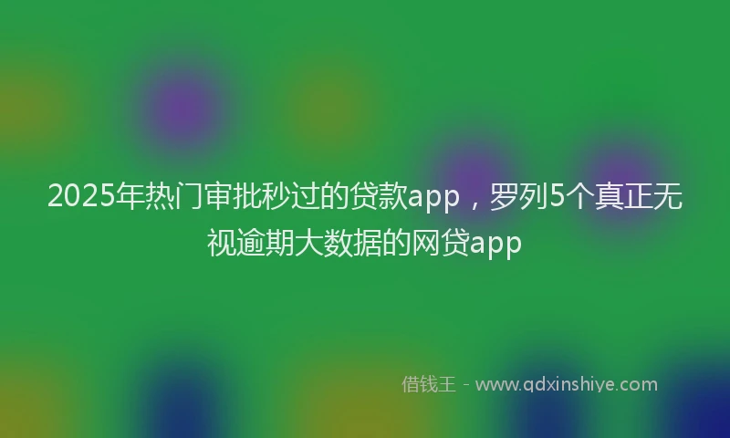 2025年热门审批秒过的贷款app，罗列5个真正无视逾期大数据的网贷app