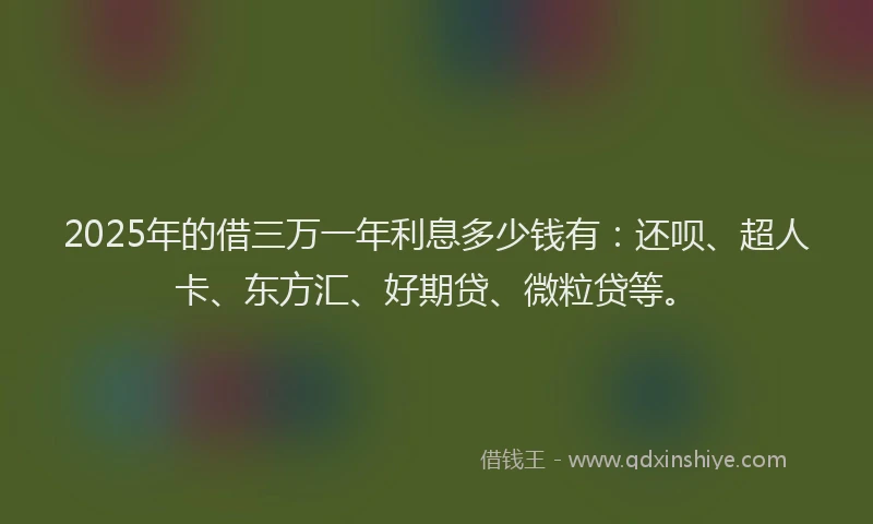 2025年的借三万一年利息多少钱有：还呗、超人卡、东方汇、好期贷、微粒贷等。