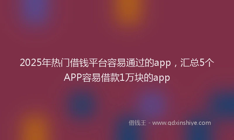 2025年热门借钱平台容易通过的app，汇总5个APP容易借款1万块的app