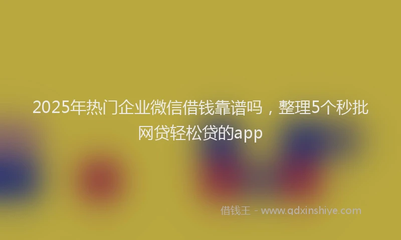 2025年热门企业微信借钱靠谱吗，整理5个秒批网贷轻松贷的app