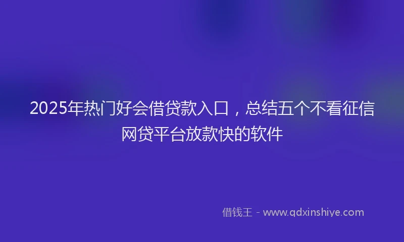 2025年热门好会借贷款入口，总结五个不看征信网贷平台放款快的软件