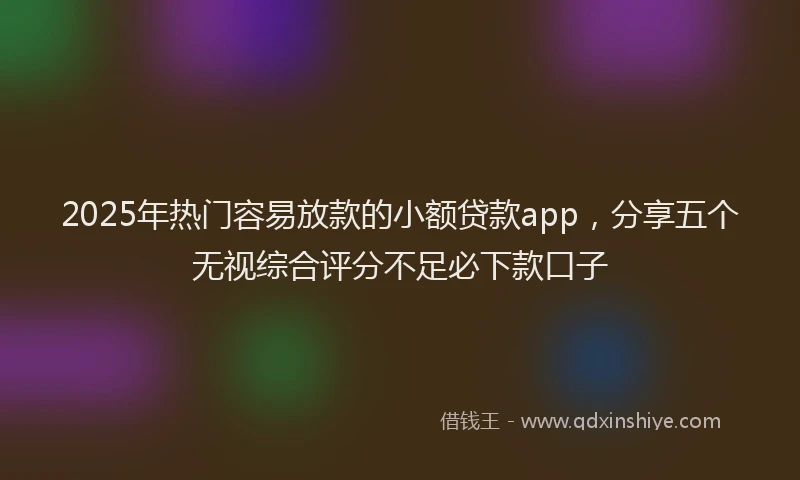 2025年热门容易放款的小额贷款app，分享五个无视综合评分不足必下款口子