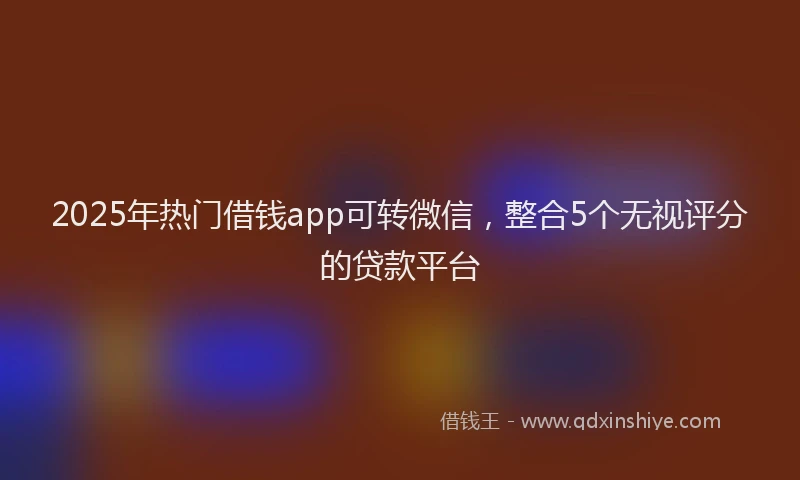 2025年热门借钱app可转微信，整合5个无视评分的贷款平台