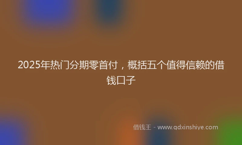2025年热门分期零首付，概括五个值得信赖的借钱口子