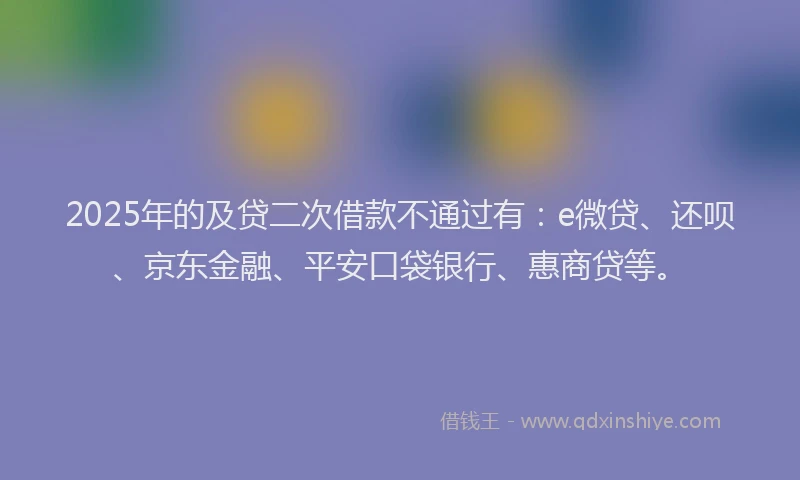 2025年的及贷二次借款不通过有：e微贷、还呗、京东金融、平安口袋银行、惠商贷等。