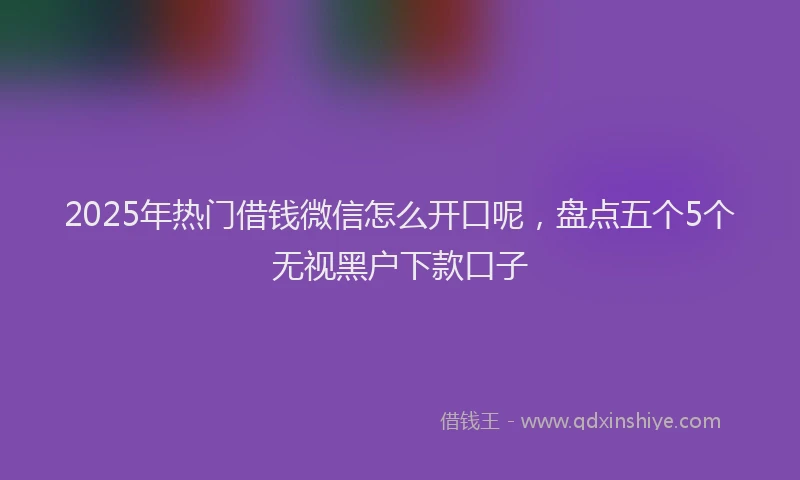 2025年热门借钱微信怎么开口呢，盘点五个5个无视黑户下款口子
