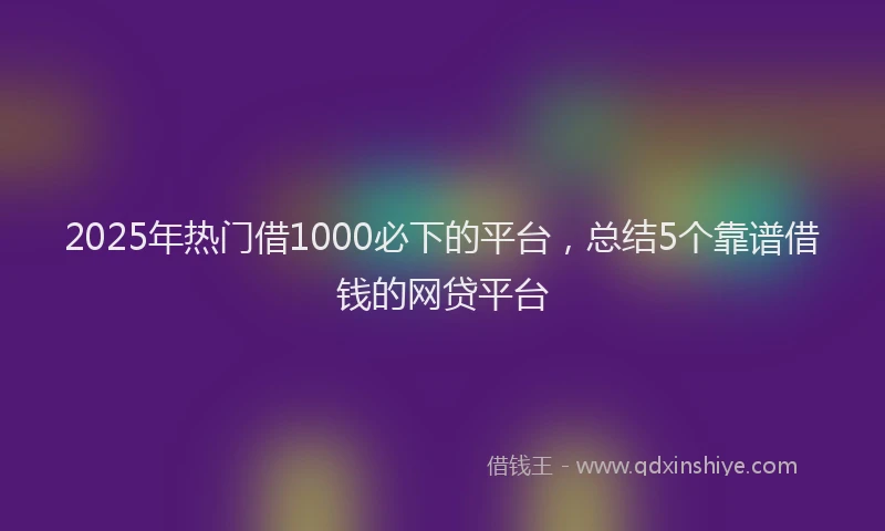 2025年热门借1000必下的平台，总结5个靠谱借钱的网贷平台