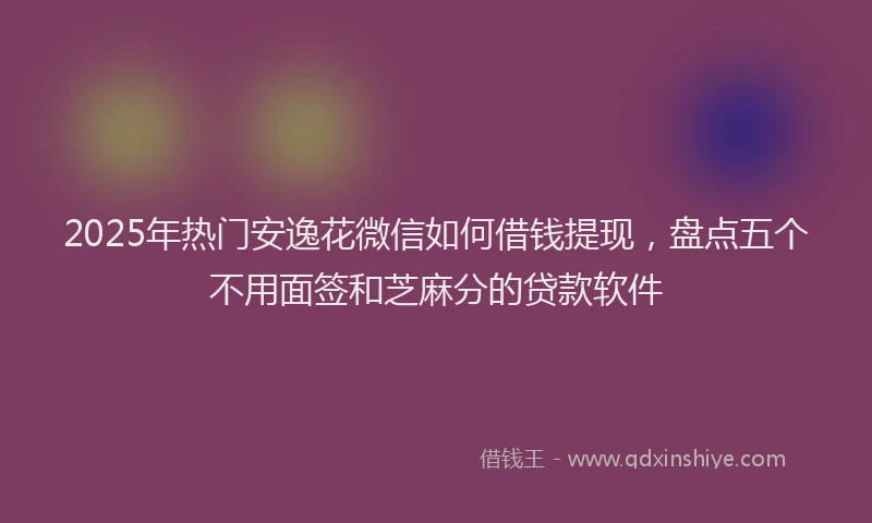 2025年热门安逸花微信如何借钱提现，盘点五个不用面签和芝麻分的贷款软件
