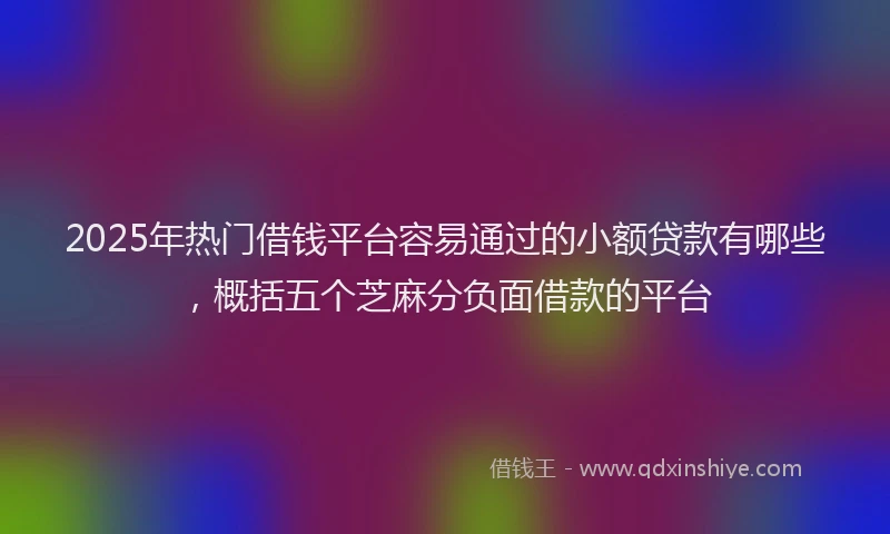 2025年热门借钱平台容易通过的小额贷款有哪些，概括五个芝麻分负面借款的平台