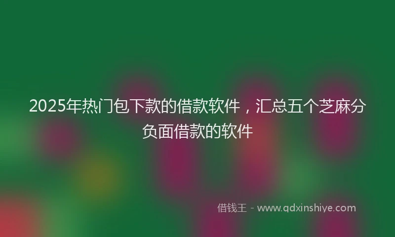 2025年热门包下款的借款软件，汇总五个芝麻分负面借款的软件