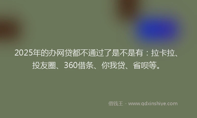2025年的办网贷都不通过了是不是有：拉卡拉、投友圈、360借条、你我贷、省呗等。