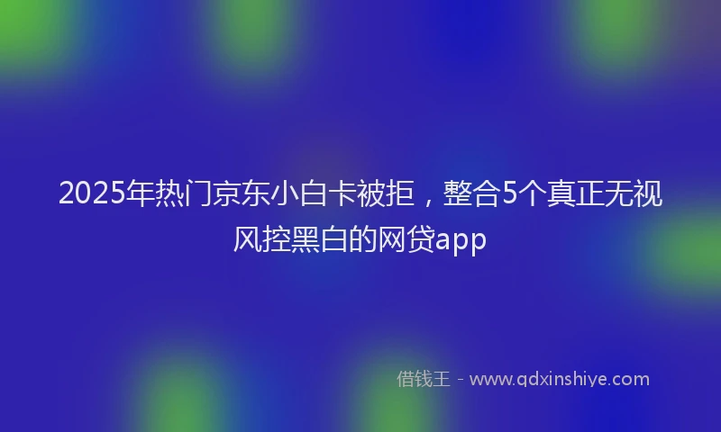 2025年热门京东小白卡被拒，整合5个真正无视风控黑白的网贷app