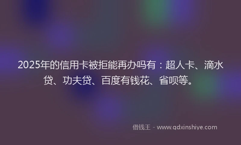 2025年的信用卡被拒能再办吗有：超人卡、滴水贷、功夫贷、百度有钱花、省呗等。