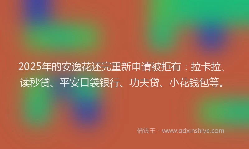 2025年的安逸花还完重新申请被拒有：拉卡拉、读秒贷、平安口袋银行、功夫贷、小花钱包等。