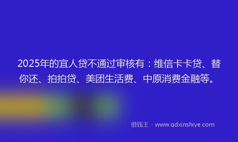 2025年的宜人贷不通过审核有：维信卡卡贷、替你还、拍拍贷、美团生活费、中原消费金融等。
