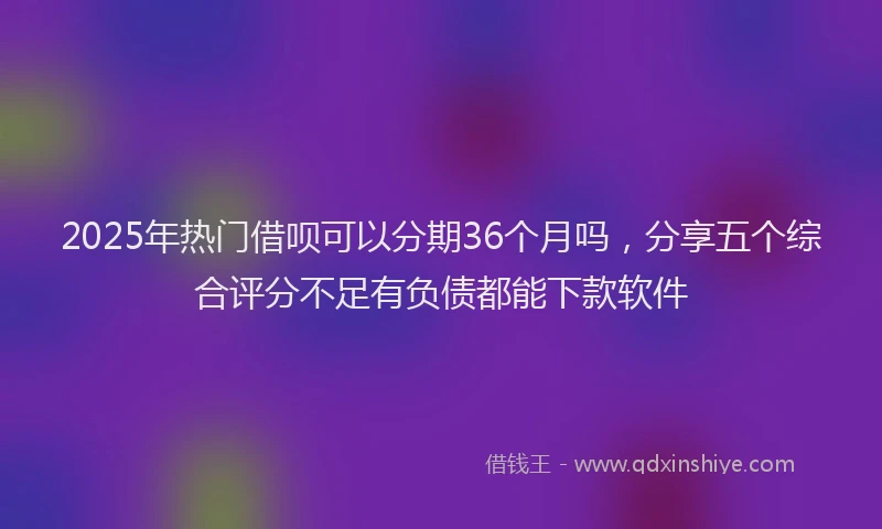 2025年热门借呗可以分期36个月吗，分享五个综合评分不足有负债都能下款软件