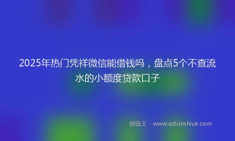 2025年热门凭祥微信能借钱吗，盘点5个不查流水的小额度贷款口子