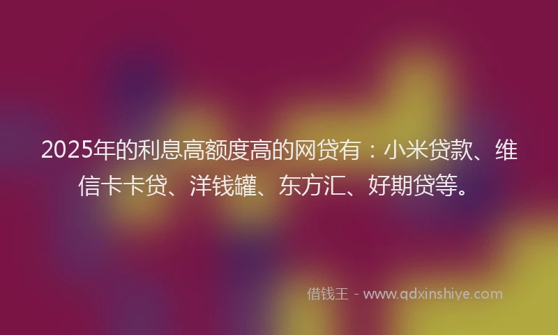 2025年的利息高额度高的网贷有：小米贷款、维信卡卡贷、洋钱罐、东方汇、好期贷等。