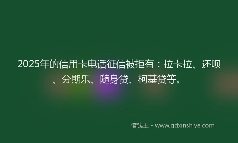 2025年的信用卡电话征信被拒有：拉卡拉、还呗、分期乐、随身贷、柯基贷等。