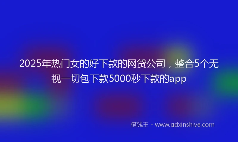 2025年热门女的好下款的网贷公司，整合5个无视一切包下款5000秒下款的app