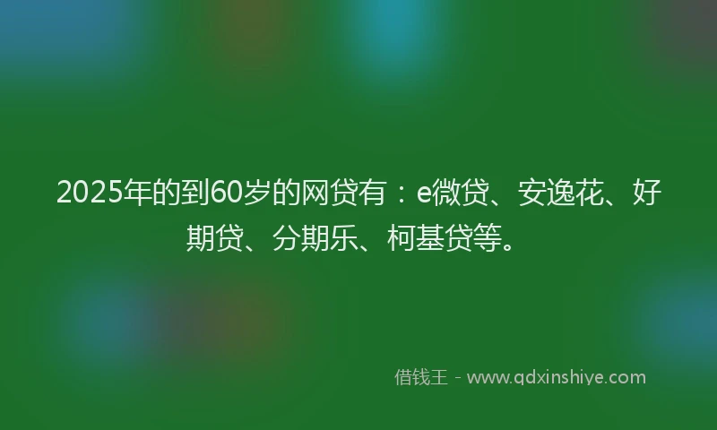 2025年的到60岁的网贷有：e微贷、安逸花、好期贷、分期乐、柯基贷等。