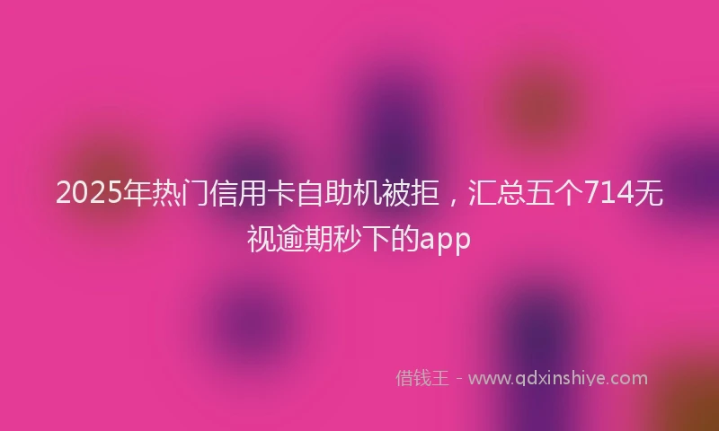 2025年热门信用卡自助机被拒，汇总五个714无视逾期秒下的app