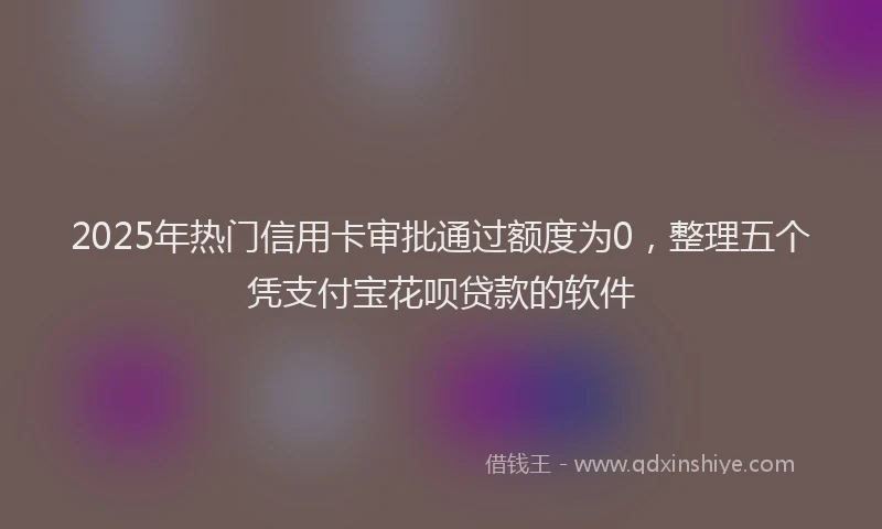 2025年热门信用卡审批通过额度为0，整理五个凭支付宝花呗贷款的软件