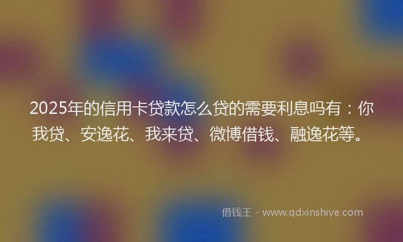 2025年的信用卡贷款怎么贷的需要利息吗有：你我贷、安逸花、我来贷、微博借钱、融逸花等。