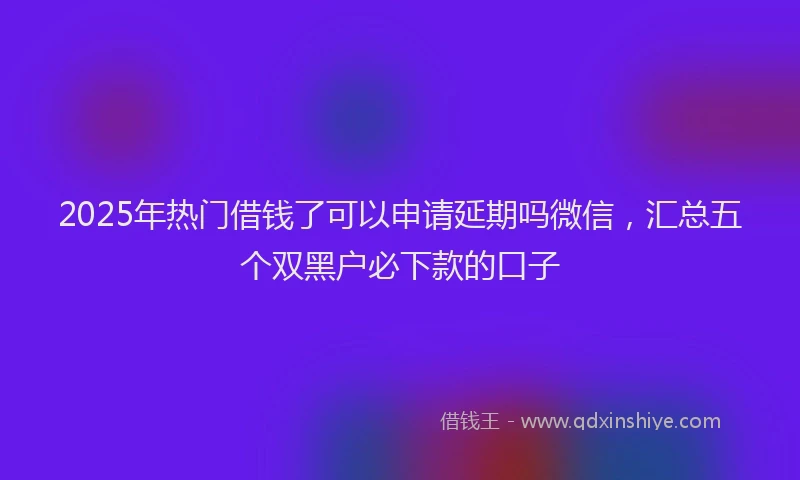 2025年热门借钱了可以申请延期吗微信，汇总五个双黑户必下款的口子