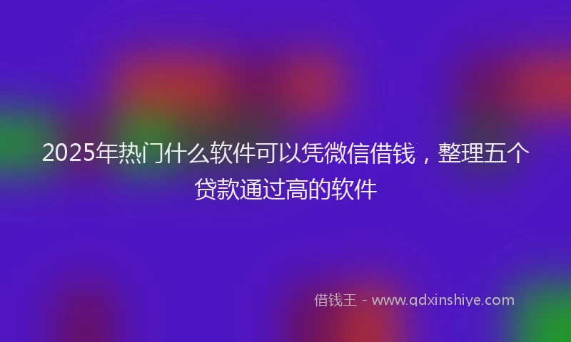 2025年热门什么软件可以凭微信借钱，整理五个贷款通过高的软件