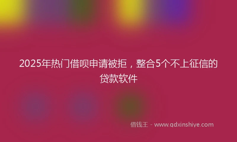 2025年热门借呗申请被拒，整合5个不上征信的贷款软件