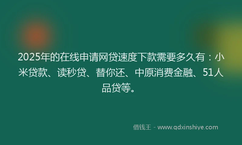 2025年的在线申请网贷速度下款需要多久有：小米贷款、读秒贷、替你还、中原消费金融、51人品贷等。
